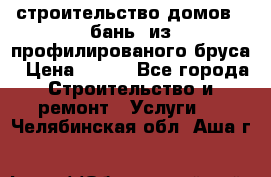 строительство домов , бань  из профилированого бруса › Цена ­ 100 - Все города Строительство и ремонт » Услуги   . Челябинская обл.,Аша г.